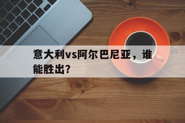 意大利vs阿尔巴尼亚，谁能胜出？